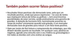 Também podem ocorrer falsos-positivos?
• Resultados falsos-positivos são demasiado raros, pelo que um
resultado positivo, ainda que pouco expressivo – no caso de testes
que impliquem leitura de linhas ou gráficos –, tem enormíssimas
possibilidades de estar correto, sendo praticamente uma garantia de
gravidez. A deteção da hormona hCG, normalmente presente no
corpo da mulher unicamente quando está grávida, é um marcador
demasiado claro de gravidez para induzir a um falso teste positivo.
• Opte por testes de fácil leitura e compreensão da simbologia, que não
deixem dúvidas quanto ao resultado. Em qualquer caso, positivo ou
negativo, agende uma consulta com o seu médico ou ginecologista e
tire todas as dúvidas com uma análise ao sangue.
 