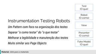 Material: https://www.slideshare.net/elias.nogueira/testes-de-ponta-a-ponta
Instrumentation Testing Robots
Um Pattern com foco na organização dos testes
Melhorar a legibilidade e manutenção dos testes
Separar "o como testar" do "o que testar"
Muito similar aos Page Objects
Test
(O que)
Robot
(O como)
View
Presenter
(O como)
Fake Model
(O que)
 