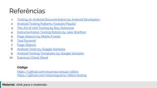 Material: https://www.slideshare.net/elias.nogueira/testes-de-ponta-a-ponta
Referências
1. Testing on Android Documentation by Android Developers
2. Android Testing Patterns Youtube Playlist
3. The Art of Unit Testing by Roy Osherove
4. Instrumentation Testing Robots by Jake Warthon
5. Page Objects by Martin Fowler
6. Test Pyramid
7. Page Objects
8. Android Tests by Goggle Samples
9. Android Testing Templates by Google Samples
10. Espresso Cheat Sheet
Código
https://github.com/ecarrara-araujo/vilibra
https://github.com/eliasnogueira/vilibra-testing
 