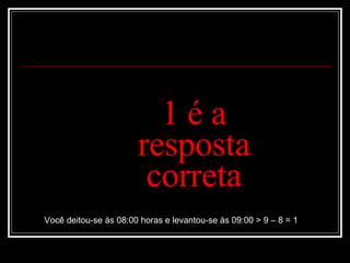 1 é a resposta correta Você deitou-se às 08:00 horas e levantou-se às 09:00 > 9 – 8 = 1 