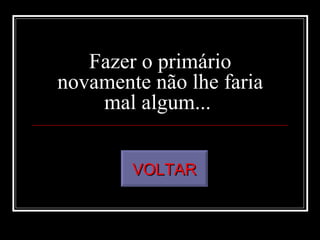 Fazer o primário novamente não lhe faria mal algum...  VOLTAR 