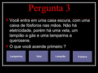 Pergunta 3 Você entra em uma casa escura, com uma caixa de fósforos nas mãos. Não há eletricidade, porém há uma vela, um lampião a gás e uma lamparina a querosene. O que você acende primeiro ? Lamparina Vela Lampião Fósforo 