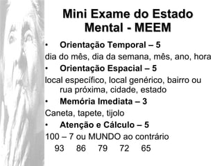 Mini Exame do Estado Mental - MEEM Orientação Temporal – 5  dia do mês, dia da semana, mês, ano, hora Orientação Espacial – 5 local específico, local genérico, bairro ou rua próxima, cidade, estado Memória Imediata – 3 Caneta, tapete, tijolo Atenção e Cálculo – 5 100 – 7 ou MUNDO ao contrário 93  86  79  72  65  