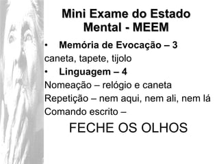 Mini Exame do Estado Mental - MEEM Memória de Evocação – 3 caneta, tapete, tijolo Linguagem – 4 Nomeação – relógio e caneta Repetição – nem aqui, nem ali, nem lá Comando escrito – FECHE OS OLHOS 