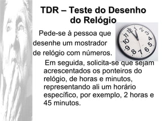 TDR – Teste do Desenho do Relógio Pede-se à pessoa que  desenhe um mostrador  de relógio com números.  Em seguida, solicita-se que sejam acrescentados os ponteiros do relógio, de horas e minutos, representando ali um horário específico, por exemplo, 2 horas e 45 minutos. 