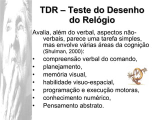 TDR – Teste do Desenho do Relógio Avalia, além do verbal, aspectos não-verbais, parece uma tarefa simples, mas envolve várias áreas da cognição  (Shulman, 2000) : compreensão verbal do comando, planejamento, memória visual, habilidade visuo-espacial, programação e execução motoras, conhecimento numérico, Pensamento abstrato. 