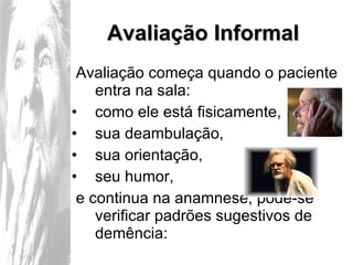 Avaliação Informal Avaliação começa quando o paciente entra na sala: como ele está fisicamente,  sua deambulação,  sua orientação,  seu humor, e continua na anamnese, pode-se verificar padrões sugestivos de demência: 