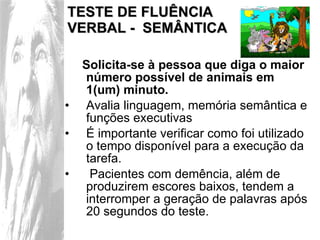 TESTE DE FLUÊNCIA  VERBAL -  SEMÂNTICA Solicita-se à pessoa que diga o maior número possível de animais em 1(um) minuto. Avalia linguagem, memória semântica e funções executivas É importante verificar como foi utilizado o tempo disponível para a execução da tarefa. Pacientes com demência, além de produzirem escores baixos, tendem a interromper a geração de palavras após 20 segundos do teste.  