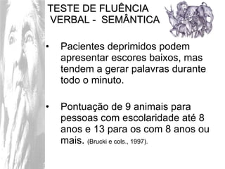 TESTE DE FLUÊNCIA  VERBAL -  SEMÂNTICA Pacientes deprimidos podem apresentar escores baixos, mas tendem a gerar palavras durante todo o minuto.  Pontuação de 9 animais para pessoas com escolaridade até 8 anos e 13 para os com 8 anos ou mais.  (Brucki e cols., 1997). 