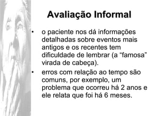 Avaliação Informal o paciente nos dá informações detalhadas sobre eventos mais antigos e os recentes tem dificuldade de lembrar (a “famosa” virada de cabeça). erros com relação ao tempo são comuns, por exemplo, um problema que ocorreu há 2 anos e ele relata que foi há 6 meses. 