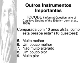 Outros Instrumentos Importantes IQCODE ( Informat Questionnaire of Cognitive Decline of the Elderly - Jorm et al., 1989) Comparada com 10 anos atrás, como esta pessoa está? (16 questões): Muito melhor Um pouco melhor Não muito alterado Um pouco pior Muito pior 