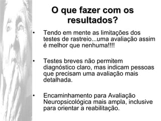 O que fazer com os resultados? Tendo em mente as limitações dos testes de rastreio...uma avaliação assim é melhor que nenhuma!!!! Testes breves não permitem diagnóstico claro, mas indicam pessoas que precisam uma avaliação mais detalhada. Encaminhamento para Avaliação Neuropsicológica mais ampla, inclusive para orientar a reabilitação. 