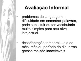 Avaliação Informal problemas de Linguagem – dificuldade em encontrar palavras, pode substituir ou ter vocabulário muito simples para seu nível intelectual. desorientação temporal – dia do mês, mês ou período do dia, erros grosseiros são inaceitáveis. 