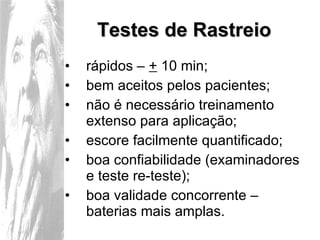 Testes de Rastreio rápidos –  +  10 min; bem aceitos pelos pacientes; não é necessário treinamento extenso para aplicação; escore facilmente quantificado; boa confiabilidade (examinadores e teste re-teste); boa validade concorrente – baterias mais amplas. 