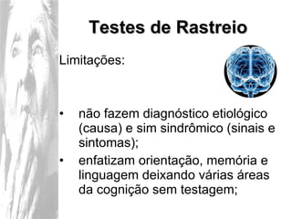 Testes de Rastreio Limitações: não fazem diagnóstico etiológico (causa) e sim sindrômico (sinais e sintomas); enfatizam orientação, memória e linguagem deixando várias áreas da cognição sem testagem; 