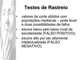 Testes de Rastreio valores de corte obtidos com populações medianas – pode levar a duas possibilidades de falha: escore baixo pelo baixo nível de escolaridade (FALSO POSITIVO); escore alto por ser altamente intelectualizada (FALSO NEGATIVO); 