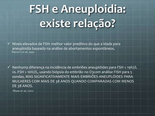 FSH e Aneuploidia:
                  existe relação?
 Níveis elevados de FSH: melhor valor preditivo do que a idade para
  aneuploidia baseado na análise de abortamentos espontâneos.
  Nasseri et al, 1999




 Nenhuma diferença na incidência de embriões aneuplóides para FSH < 19IU/L
  vs. FSH > 10IU/L, usando biópsia do embrião no D3com análise FISH para 5
  sondas, MAS SIGNIFICATIVAMENTE MAIS EMBRIÕES ANEUPLÓIDES PARA
  MULHERES COM MAIS DE 38 ANOS QUANDO COMPARADAS COM MENOS
  DE 38 ANOS.
  Thum et al, 2000
 
