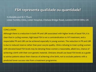 FSH representa qualidade ou quantidade?
   H.Abdalla and M.Y.Thum
   Lister Fertility Clinic, Lister Hospital, Chelsea Bridge Road, London SW1W 8RH, UK



CONCLUSION:
Although there is a reduction in both PR and LBR associated with higher levels of basal FSH, it is
clear that in cycling women, high basal FSH is not a contraindication to IVF treatment, and a
respectable PR and LBR can be achieved especially in young women. The reduction in PR and LBR
is due to reduced reserve rather than poor oocyte quality. Clinics refusing to treat cycling women
with elevated basal FSH levels may be denying these women a reasonable, albeit low, chance of
achieving a birth with their own genetic material. Clinicians should use basal FSH levels as a guide
to advise patients about their chances of achieving a live birth, not to exclude patients with a
predicted lower success rate from a treatment programme.
 