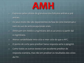 AMH
o   Expresso pelas células da granulosa dos folículos antrais e pré
    antrais.
o   Os seus níveis não são dependentes da fase do ciclo menstrual e
    nem do uso de anticoncepcionais orais.
o   Diminuem em média 0.2ng/ml/ano até os 40 anos e a partir daí
    0.1ng/ml/ano.
o   Menos variabilidade intra ciclo e inter ciclo do que o AFC.
o   O ponto de corte para predizer baixa resposta seria 0.99ng/ml.
o   Como todos os outros testes é um excelente preditor de
    resposta ovariana, mas não em predizer os resultados dos ciclos
    de FIV.
 