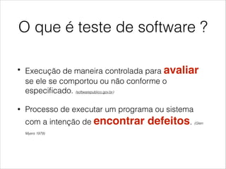 O que é teste de software ?
•

Execução de maneira controlada para avaliar
se ele se comportou ou não conforme o
especiﬁcado. (softwarepublico.gov.br)

•

Processo de executar um programa ou sistema
com a intenção de encontrar
Myers 1979)

defeitos.

(Glen

 
