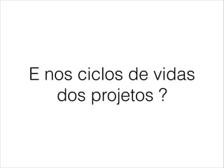 E nos ciclos de vidas
dos projetos ?

 