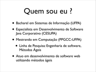 Quem sou eu ?
• Bacharel em Sistemas de Informação (UFPA)	

• Especialista em Desenvolvimento de Software
Java Corporativo (CESUPA)	


• Mestrando em Computação (PPGCC-UFPA)	

• Linha de Pesquisa: Engenharia de software,
Métodos Ágeis	


• Atuo em desenvolvimento de software web
utilizando métodos ágeis

 