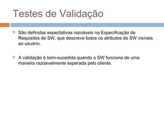 Testes de Validação
 São definidas expectativas razoáveis na Especificação de
Requisitos de SW, que descreve todos os atributos do SW visíveis
ao usuário.
 A validação é bem-sucedida quando o SW funciona de uma
maneira razoavelmente esperada pelo cliente.
 