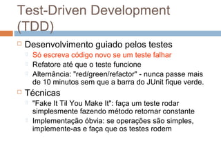 Test-Driven Development
(TDD)
 Desenvolvimento guiado pelos testes
 Só escreva código novo se um teste falhar
 Refatore até que o teste funcione
 Alternância: "red/green/refactor" - nunca passe mais
de 10 minutos sem que a barra do JUnit fique verde.
 Técnicas
 "Fake It Til You Make It": faça um teste rodar
simplesmente fazendo método retornar constante
 Implementação óbvia: se operações são simples,
implemente-as e faça que os testes rodem
 
