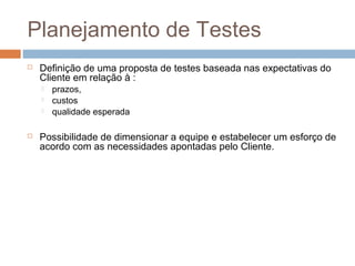 Planejamento de Testes
 Definição de uma proposta de testes baseada nas expectativas do
Cliente em relação à :
 prazos,
 custos
 qualidade esperada
 Possibilidade de dimensionar a equipe e estabelecer um esforço de
acordo com as necessidades apontadas pelo Cliente.
 