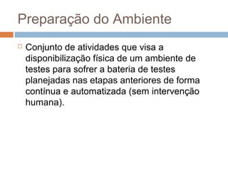 Preparação do Ambiente
 Conjunto de atividades que visa a
disponibilização física de um ambiente de
testes para sofrer a bateria de testes
planejadas nas etapas anteriores de forma
contínua e automatizada (sem intervenção
humana).
 