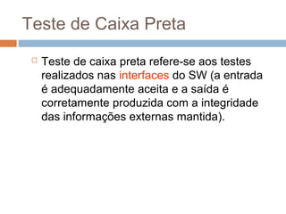 Teste de Caixa Preta
 Teste de caixa preta refere-se aos testes
realizados nas interfaces do SW (a entrada
é adequadamente aceita e a saída é
corretamente produzida com a integridade
das informações externas mantida).
 