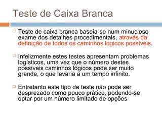 Teste de Caixa Branca
 Teste de caixa branca baseia-se num minucioso
exame dos detalhes procedimentais, através da
definição de todos os caminhos lógicos possíveis.
 Infelizmente estes testes apresentam problemas
logísticos, uma vez que o número destes
possíveis caminhos lógicos pode ser muito
grande, o que levaria a um tempo infinito.
 Entretanto este tipo de teste não pode ser
desprezado como pouco prático, podendo-se
optar por um número limitado de opções
 