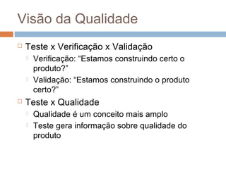 Visão da Qualidade
 Teste x Verificação x Validação
 Verificação: “Estamos construindo certo o
produto?”
 Validação: “Estamos construindo o produto
certo?”
 Teste x Qualidade
 Qualidade é um conceito mais amplo
 Teste gera informação sobre qualidade do
produto
 