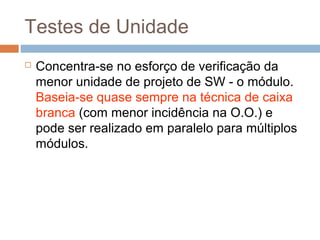 Testes de Unidade
 Concentra-se no esforço de verificação da
menor unidade de projeto de SW - o módulo.
Baseia-se quase sempre na técnica de caixa
branca (com menor incidência na O.O.) e
pode ser realizado em paralelo para múltiplos
módulos.
 
