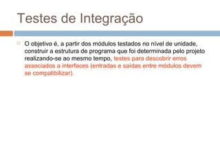 Testes de Integração
 O objetivo é, a partir dos módulos testados no nível de unidade,
construir a estrutura de programa que foi determinada pelo projeto
realizando-se ao mesmo tempo, testes para descobrir erros
associados a interfaces (entradas e saídas entre módulos devem
se compatibilizar).
 
