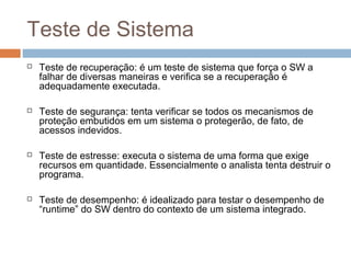 Teste de Sistema
 Teste de recuperação: é um teste de sistema que força o SW a
falhar de diversas maneiras e verifica se a recuperação é
adequadamente executada.
 Teste de segurança: tenta verificar se todos os mecanismos de
proteção embutidos em um sistema o protegerão, de fato, de
acessos indevidos.
 Teste de estresse: executa o sistema de uma forma que exige
recursos em quantidade. Essencialmente o analista tenta destruir o
programa.
 Teste de desempenho: é idealizado para testar o desempenho de
“runtime” do SW dentro do contexto de um sistema integrado.
 