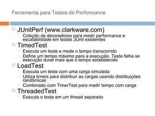 Ferramenta para Testes de Performance
 JUnitPerf (www.clarkware.com)
 Coleção de decoradores para medir performance e
escalabilidade em testes JUnit existentes
 TimedTest
 Executa um teste e mede o tempo transcorrido
 Define um tempo máximo para a execução. Teste falha se
execução durar mais que o tempo estabelecido
 LoadTest
 Executa um teste com uma carga simulada
 Utiliza timers para distribuir as cargas usando distribuições
randômicas
 Combinado com TimerTest para medir tempo com carga
 ThreadedTest
 Executa o teste em um thread separado
 