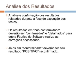 Análise dos Resultados
 Análise e confirmação dos resultados
relatados durante a fase de execução dos
testes.
 Os resultados em "não-conformidade"
deverão ser "confirmados" e "detalhados" para
que a Fábrica de Software realize as
correções necessárias.
 Já os em "conformidade" deverão ter seu
resultado "POSITIVO" reconfirmado.
 