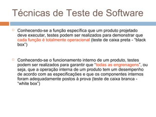 Técnicas de Teste de Software
 Conhecendo-se a função específica que um produto projetado
deve executar, testes podem ser realizados para demonstrar que
cada função é totalmente operacional (teste de caixa preta - “black
box”)
 Conhecendo-se o funcionamento interno de um produto, testes
podem ser realizados para garantir que “todas as engrenagens”, ou
seja, que a operação interna de um produto tem um desempenho
de acordo com as especificações e que os componentes internos
foram adequadamente postos à prova (teste de caixa branca -
“white box”)
 