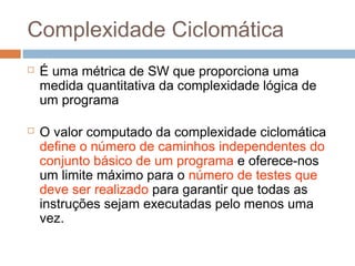 Complexidade Ciclomática
 É uma métrica de SW que proporciona uma
medida quantitativa da complexidade lógica de
um programa
 O valor computado da complexidade ciclomática
define o número de caminhos independentes do
conjunto básico de um programa e oferece-nos
um limite máximo para o número de testes que
deve ser realizado para garantir que todas as
instruções sejam executadas pelo menos uma
vez.
 