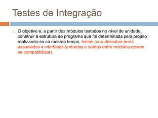 Testes de Integração
 O objetivo é, a partir dos módulos testados no nível de unidade,
construir a estrutura de programa que foi determinada pelo projeto
realizando-se ao mesmo tempo, testes para descobrir erros
associados a interfaces (entradas e saídas entre módulos devem
se compatibilizar).
 