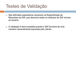 Testes de Validação
 São definidas expectativas razoáveis na Especificação de
Requisitos de SW, que descreve todos os atributos do SW visíveis
ao usuário.
 A validação é bem-sucedida quando o SW funciona de uma
maneira razoavelmente esperada pelo cliente.
 