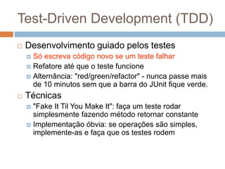Test-Driven Development (TDD)
 Desenvolvimento guiado pelos testes
 Só escreva código novo se um teste falhar
 Refatore até que o teste funcione
 Alternância: "red/green/refactor" - nunca passe mais
de 10 minutos sem que a barra do JUnit fique verde.
 Técnicas
 "Fake It Til You Make It": faça um teste rodar
simplesmente fazendo método retornar constante
 Implementação óbvia: se operações são simples,
implemente-as e faça que os testes rodem
 