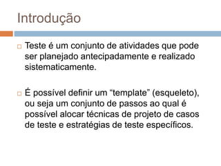 Introdução
 Teste é um conjunto de atividades que pode
ser planejado antecipadamente e realizado
sistematicamente.
 É possível definir um “template” (esqueleto),
ou seja um conjunto de passos ao qual é
possível alocar técnicas de projeto de casos
de teste e estratégias de teste específicos.
 
