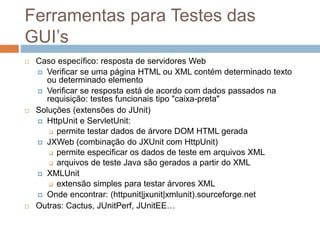 Ferramentas para Testes das
GUI’s
 Caso específico: resposta de servidores Web
 Verificar se uma página HTML ou XML contém determinado texto
ou determinado elemento
 Verificar se resposta está de acordo com dados passados na
requisição: testes funcionais tipo "caixa-preta"
 Soluções (extensões do JUnit)
 HttpUnit e ServletUnit:
 permite testar dados de árvore DOM HTML gerada
 JXWeb (combinação do JXUnit com HttpUnit)
 permite especificar os dados de teste em arquivos XML
 arquivos de teste Java são gerados a partir do XML
 XMLUnit
 extensão simples para testar árvores XML
 Onde encontrar: (httpunit|jxunit|xmlunit).sourceforge.net
 Outras: Cactus, JUnitPerf, JUnitEE…
 