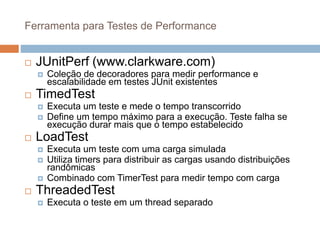 Ferramenta para Testes de Performance
 JUnitPerf (www.clarkware.com)
 Coleção de decoradores para medir performance e
escalabilidade em testes JUnit existentes
 TimedTest
 Executa um teste e mede o tempo transcorrido
 Define um tempo máximo para a execução. Teste falha se
execução durar mais que o tempo estabelecido
 LoadTest
 Executa um teste com uma carga simulada
 Utiliza timers para distribuir as cargas usando distribuições
randômicas
 Combinado com TimerTest para medir tempo com carga
 ThreadedTest
 Executa o teste em um thread separado
 