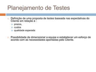 Planejamento de Testes
 Definição de uma proposta de testes baseada nas expectativas do
Cliente em relação à :
 prazos,
 custos
 qualidade esperada
 Possibilidade de dimensionar a equipe e estabelecer um esforço de
acordo com as necessidades apontadas pelo Cliente.
 