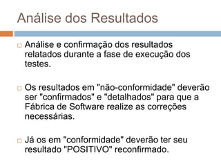 Análise dos Resultados
 Análise e confirmação dos resultados
relatados durante a fase de execução dos
testes.
 Os resultados em "não-conformidade" deverão
ser "confirmados" e "detalhados" para que a
Fábrica de Software realize as correções
necessárias.
 Já os em "conformidade" deverão ter seu
resultado "POSITIVO" reconfirmado.
 