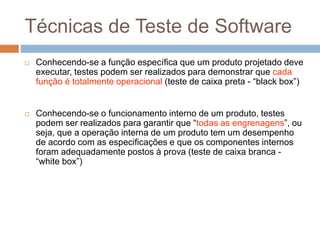 Técnicas de Teste de Software
 Conhecendo-se a função específica que um produto projetado deve
executar, testes podem ser realizados para demonstrar que cada
função é totalmente operacional (teste de caixa preta - “black box”)
 Conhecendo-se o funcionamento interno de um produto, testes
podem ser realizados para garantir que “todas as engrenagens”, ou
seja, que a operação interna de um produto tem um desempenho
de acordo com as especificações e que os componentes internos
foram adequadamente postos à prova (teste de caixa branca -
“white box”)
 