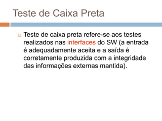Teste de Caixa Preta
 Teste de caixa preta refere-se aos testes
realizados nas interfaces do SW (a entrada
é adequadamente aceita e a saída é
corretamente produzida com a integridade
das informações externas mantida).
 